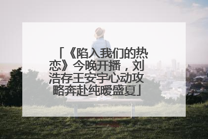 《陷入我们的热恋》今晚开播，刘浩存王安宇心动攻略奔赴纯暧盛夏