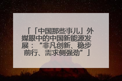 「中国那些事儿」外媒眼中的中国新能源发展：“非凡创新、稳步前行、需求侧强劲”