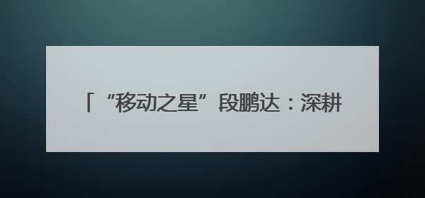 “移动之星”段鹏达：深耕“小网格” 发挥大价值