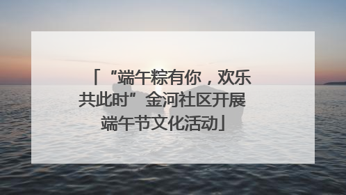 “端午粽有你，欢乐共此时”金河社区开展端午节文化活动