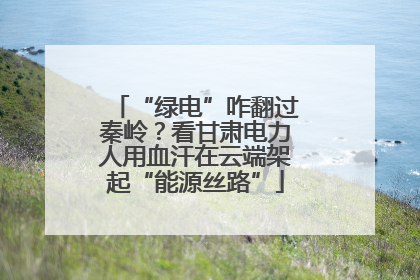 “绿电”咋翻过秦岭？看甘肃电力人用血汗在云端架起“能源丝路”