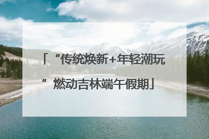 “传统焕新+年轻潮玩”燃动吉林端午假期
