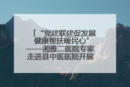 “党建联建促发展 健康帮扶暖民心”——湘雅二医院专家走进县中医医院开展健康帮扶活动