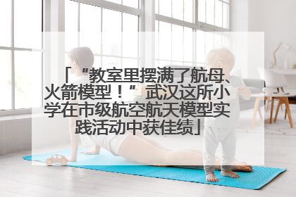 “教室里摆满了航母、火箭模型！”武汉这所小学在市级航空航天模型实践活动中获佳绩