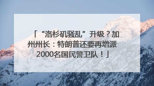 “洛杉矶骚乱”升级？加州州长：特朗普还要再增派2000名国民警卫队！