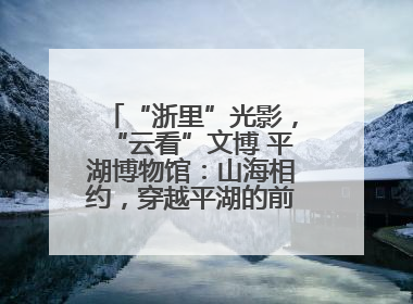 “浙里”光影，“云看”文博 平湖博物馆：山海相约，穿越平湖的前世今生