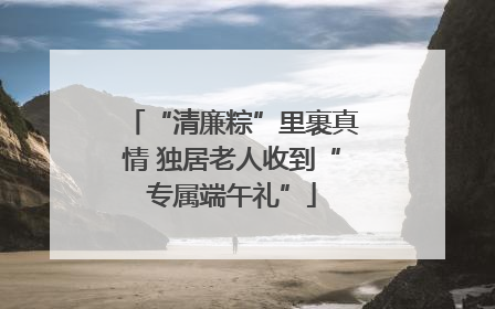 “清廉粽”里裹真情 独居老人收到“专属端午礼”