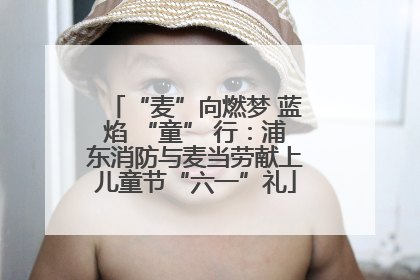 “麦”向燃梦 蓝焰 “童” 行：浦东消防与麦当劳献上儿童节“六一”礼