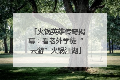 火锅英雄传奇揭幕：看老外学徒“云游”火锅江湖