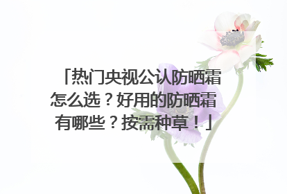 热门央视公认防晒霜怎么选？好用的防晒霜有哪些？按需种草！