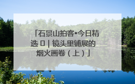 石景山拍客•今日精选 ㉓｜镜头里铺展的烟火画卷（上）