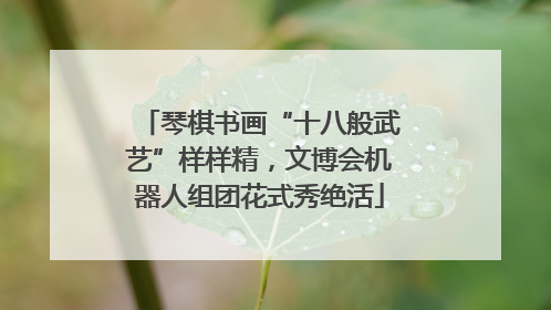 琴棋书画“十八般武艺”样样精，文博会机器人组团花式秀绝活