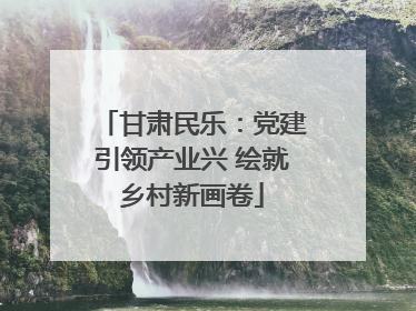 甘肃民乐：党建引领产业兴 绘就乡村新画卷