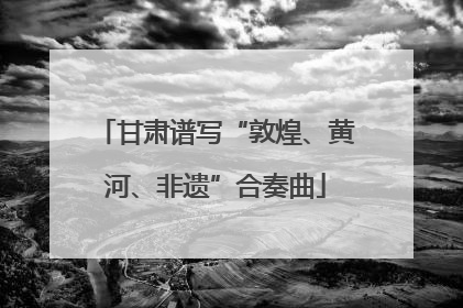 甘肃谱写“敦煌、黄河、非遗”合奏曲