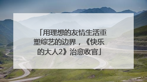用理想的友情生活重塑综艺的边界，《快乐的大人2》治愈收官