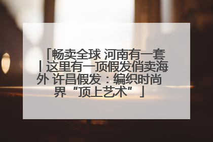 畅卖全球 河南有一套丨这里有一顶假发俏卖海外 许昌假发：编织时尚界“顶上艺术”