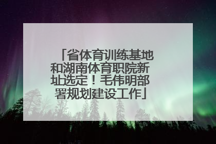 省体育训练基地和湖南体育职院新址选定！毛伟明部署规划建设工作