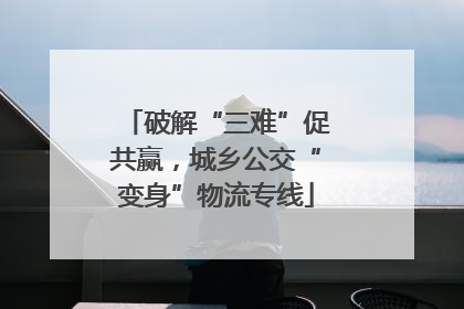 破解“三难”促共赢，城乡公交“变身”物流专线