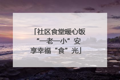 社区食堂暖心饭 “一老一小”安享幸福“食”光