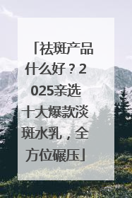 祛斑产品什么好？2025亲选十大爆款淡斑水乳，全方位碾压