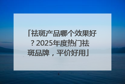 祛斑产品哪个效果好？2025年度热门祛斑品牌，平价好用
