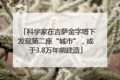 科学家在吉萨金字塔下发现第二座“城市”，或于3.8万年前建造