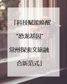 科技赋能唤醒“恐龙基因” 常州探索文旅融合新范式