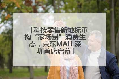 科技零售新地标重构“家场景”消费生态，京东MALL深圳首店启幕