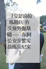 立足岗位练精兵 夯实业务强基础——东阿公安全警实战练兵纪实