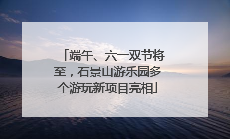 端午、六一双节将至，石景山游乐园多个游玩新项目亮相