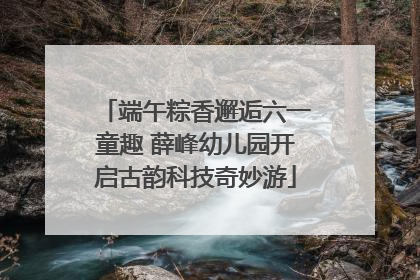 端午粽香邂逅六一童趣 薛峰幼儿园开启古韵科技奇妙游