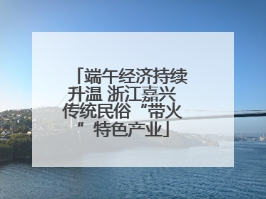 端午经济持续升温 浙江嘉兴传统民俗“带火”特色产业
