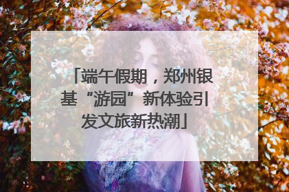 端午假期，郑州银基“游园”新体验引发文旅新热潮