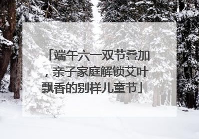 端午六一双节叠加，亲子家庭解锁艾叶飘香的别样儿童节
