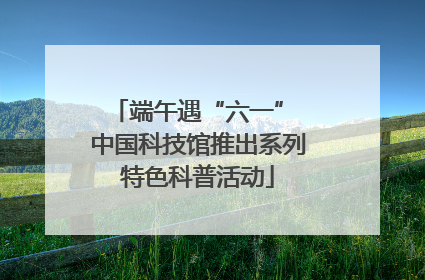 端午遇“六一” 中国科技馆推出系列特色科普活动