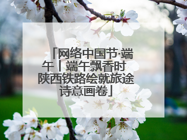网络中国节·端午丨端午飘香时 陕西铁路绘就旅途诗意画卷