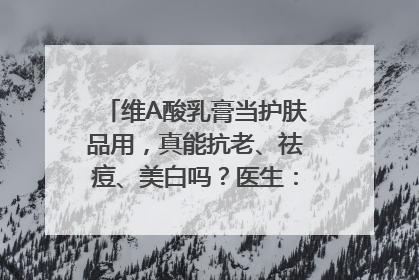 维A酸乳膏当护肤品用，真能抗老、祛痘、美白吗？医生：不建议长期使用