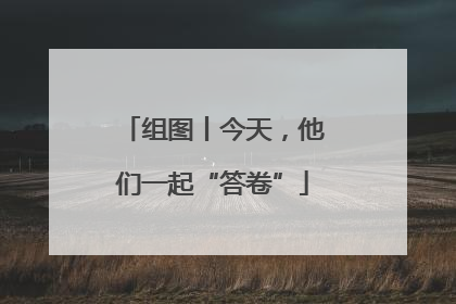 组图丨今天，他们一起“答卷”