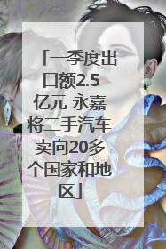 一季度出口额2.5亿元 永嘉将二手汽车卖向20多个国家和地区