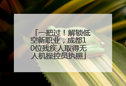 一把过！解锁低空新职业，成都10位残疾人取得无人机操控员执照