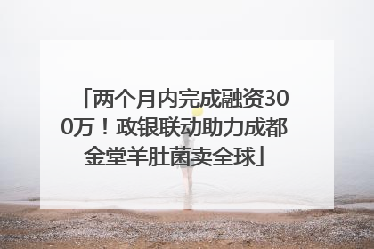 两个月内完成融资300万！政银联动助力成都金堂羊肚菌卖全球