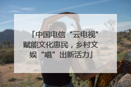 中国电信“云电视”赋能文化惠民，乡村文娱“唱”出新活力