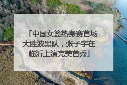 中国女篮热身赛首场大胜波黑队，张子宇在临沂上演完美首秀