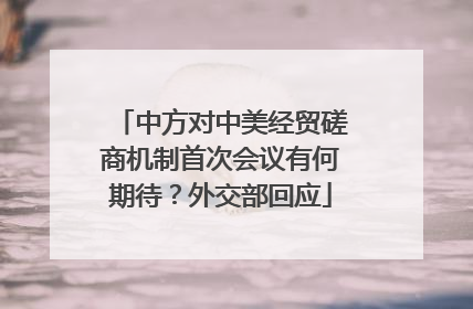 中方对中美经贸磋商机制首次会议有何期待？外交部回应