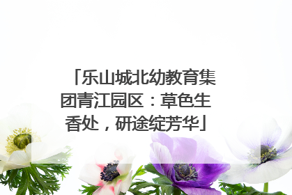 乐山城北幼教育集团青江园区：草色生香处，研途绽芳华