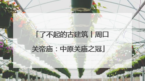 了不起的古建筑丨周口关帝庙：中原关庙之冠