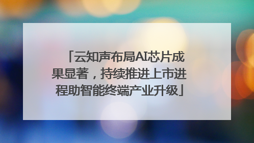 云知声布局AI芯片成果显著，持续推进上市进程助智能终端产业升级