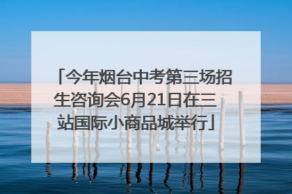 今年烟台中考第三场招生咨询会6月21日在三站国际小商品城举行