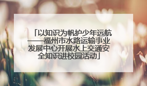 以知识为帆护少年远航——福州市水路运输事业发展中心开展水上交通安全知识进校园活动