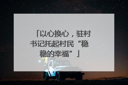 以心换心，驻村书记托起村民“稳稳的幸福”